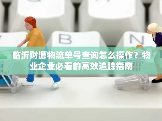 临沂财源物流单号查询怎么操作？物业企业必看的高效追踪指南