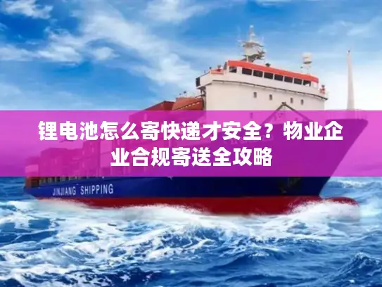 锂电池怎么寄快递才安全？物业企业合规寄送全攻略