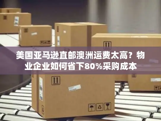 美国亚马逊直邮澳洲运费太高？物业企业如何省下80%采购成本