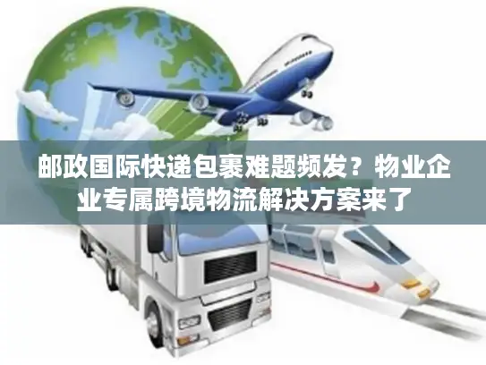 邮政国际快递包裹难题频发？物业企业专属跨境物流解决方案来了