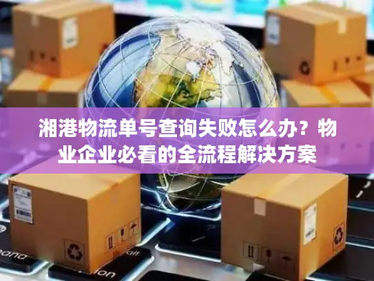 湘港物流单号查询失败怎么办？物业企业必看的全流程解决方案