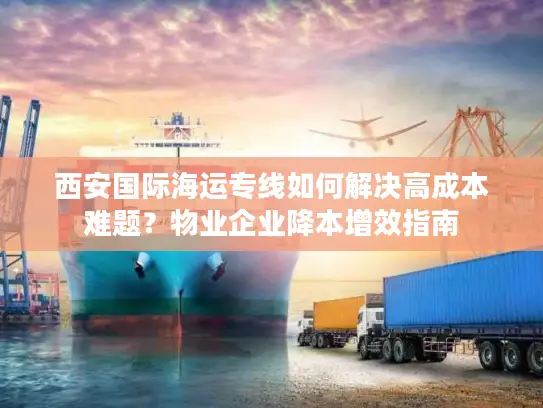西安国际海运专线如何解决高成本难题？物业企业降本增效指南