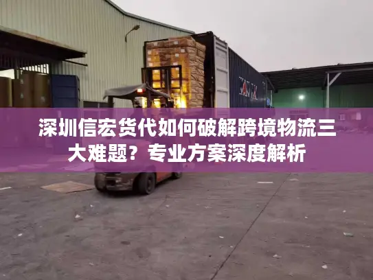 深圳信宏货代如何破解跨境物流三大难题？专业方案深度解析