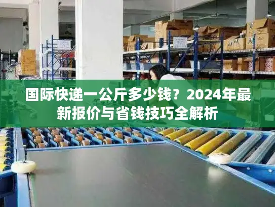 国际快递一公斤多少钱？2024年最新报价与省钱技巧全解析