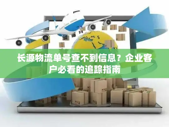 长源物流单号查不到信息？企业客户必看的追踪指南