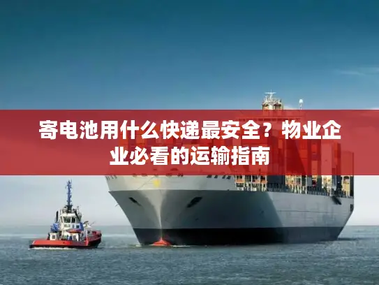 寄电池用什么快递最安全？物业企业必看的运输指南