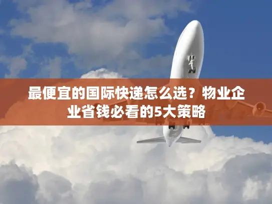 最便宜的国际快递怎么选？物业企业省钱必看的5大策略
