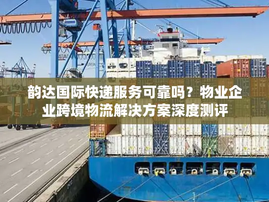 韵达国际快递服务可靠吗？物业企业跨境物流解决方案深度测评