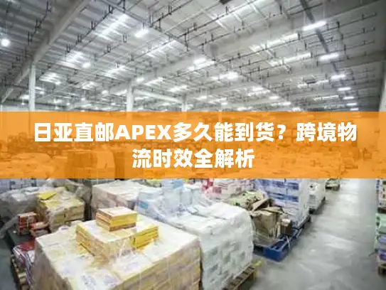 日亚直邮APEX多久能到货？跨境物流时效全解析