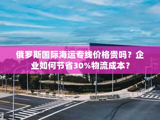 俄罗斯国际海运专线价格贵吗？企业如何节省30%物流成本？