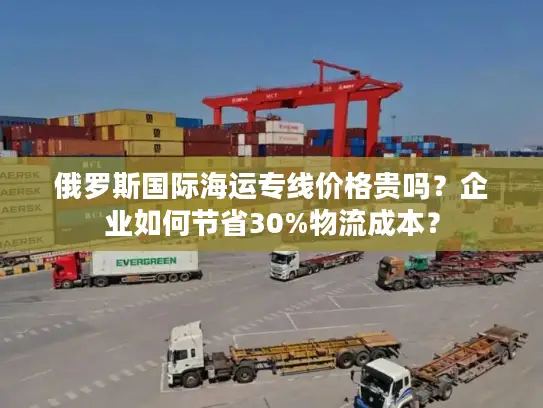 俄罗斯国际海运专线价格贵吗？企业如何节省30%物流成本？
