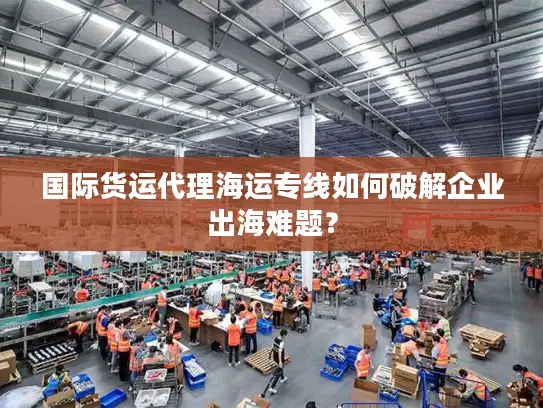 国际货运代理海运专线如何破解企业出海难题？
