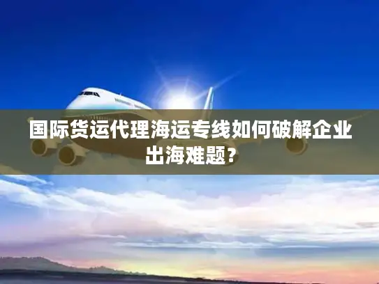 国际货运代理海运专线如何破解企业出海难题？