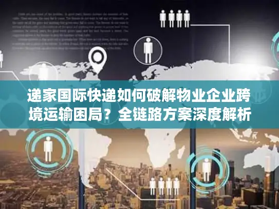 递家国际快递如何破解物业企业跨境运输困局？全链路方案深度解析