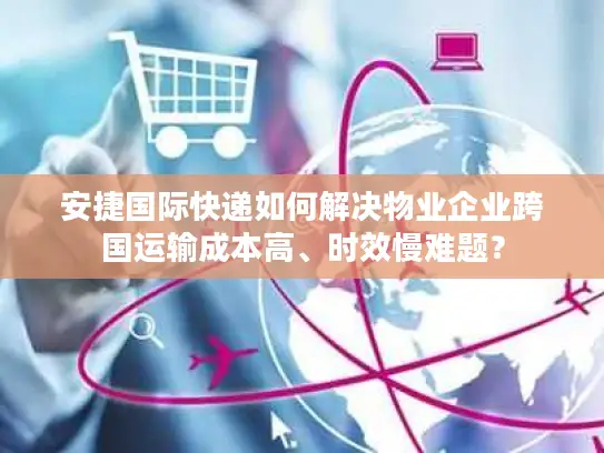 安捷国际快递如何解决物业企业跨国运输成本高、时效慢难题？