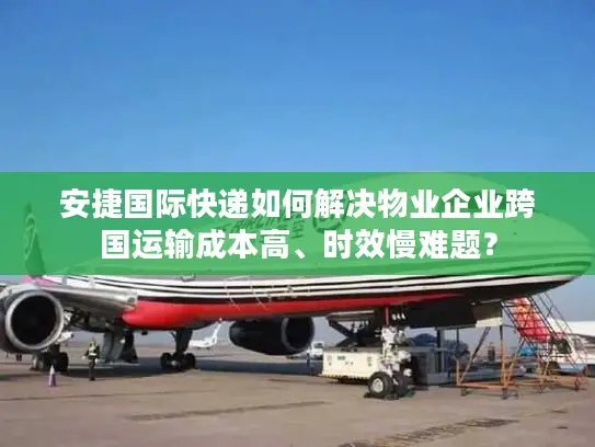 安捷国际快递如何解决物业企业跨国运输成本高、时效慢难题？