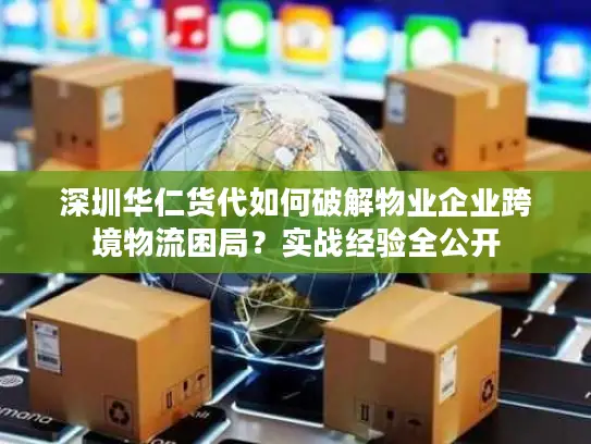 深圳华仁货代如何破解物业企业跨境物流困局？实战经验全公开