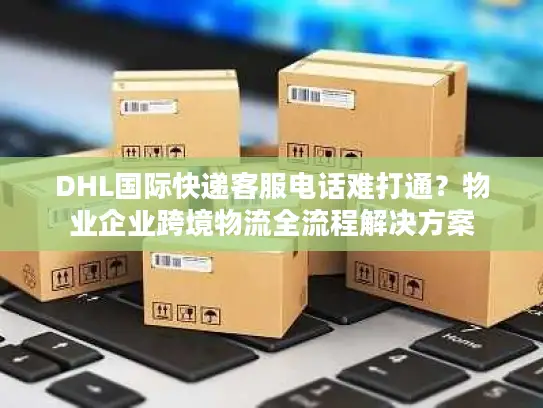 DHL国际快递客服电话难打通？物业企业跨境物流全流程解决方案