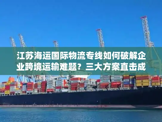 江苏海运国际物流专线如何破解企业跨境运输难题？三大方案直击成本时效痛点