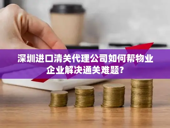 深圳进口清关代理公司如何帮物业企业解决通关难题？