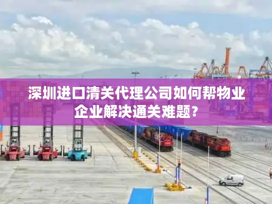 深圳进口清关代理公司如何帮物业企业解决通关难题？