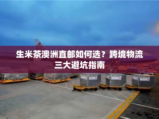 生米茶澳洲直邮如何选？跨境物流三大避坑指南