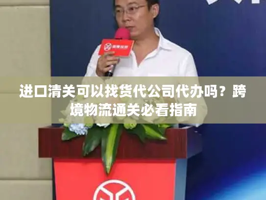 进口清关可以找货代公司代办吗？跨境物流通关必看指南