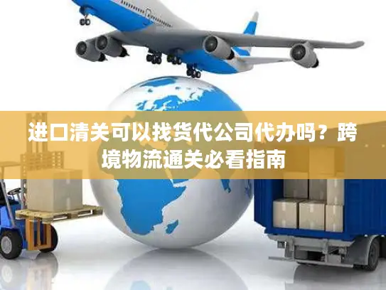 进口清关可以找货代公司代办吗？跨境物流通关必看指南
