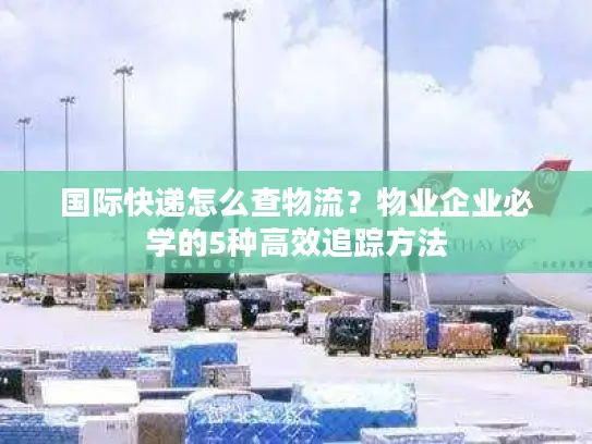 国际快递怎么查物流？物业企业必学的5种高效追踪方法