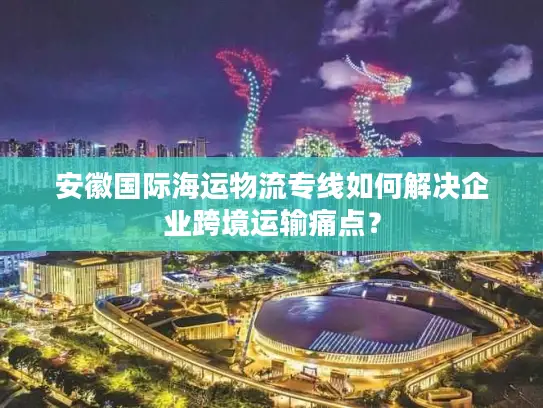 安徽国际海运物流专线如何解决企业跨境运输痛点？