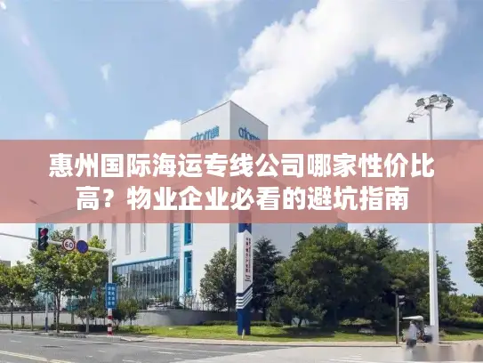 惠州国际海运专线公司哪家性价比高？物业企业必看的避坑指南