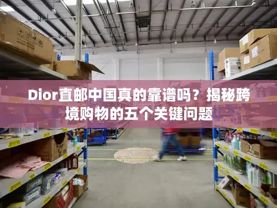 Dior直邮中国真的靠谱吗？揭秘跨境购物的五个关键问题