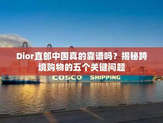 Dior直邮中国真的靠谱吗？揭秘跨境购物的五个关键问题