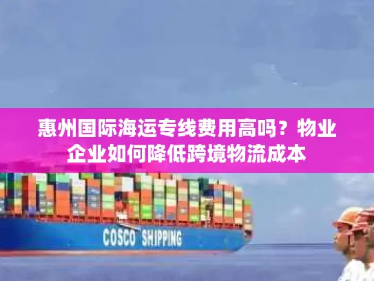 惠州国际海运专线费用高吗？物业企业如何降低跨境物流成本