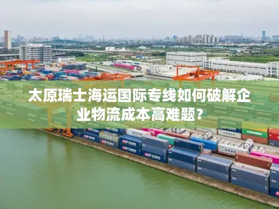 太原瑞士海运国际专线如何破解企业物流成本高难题？