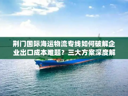 荆门国际海运物流专线如何破解企业出口成本难题？三大方案深度解析