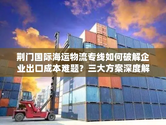 荆门国际海运物流专线如何破解企业出口成本难题？三大方案深度解析