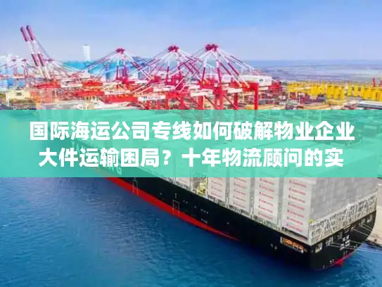 国际海运公司专线如何破解物业企业大件运输困局？十年物流顾问的实战建议