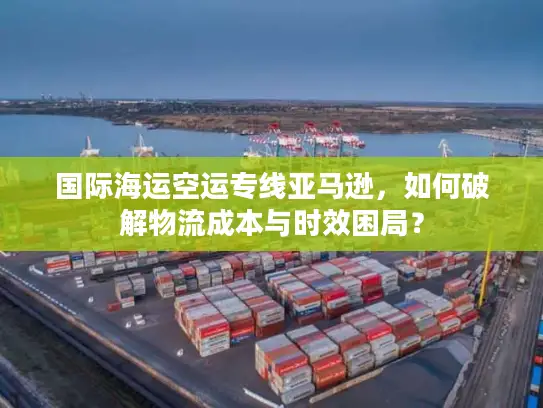 国际海运空运专线亚马逊，如何破解物流成本与时效困局？