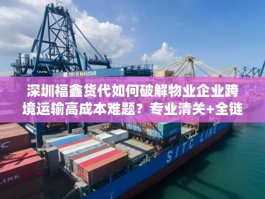 深圳福鑫货代如何破解物业企业跨境运输高成本难题？专业清关+全链路方案实测分析