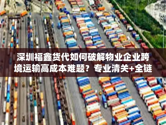 深圳福鑫货代如何破解物业企业跨境运输高成本难题？专业清关+全链路方案实测分析