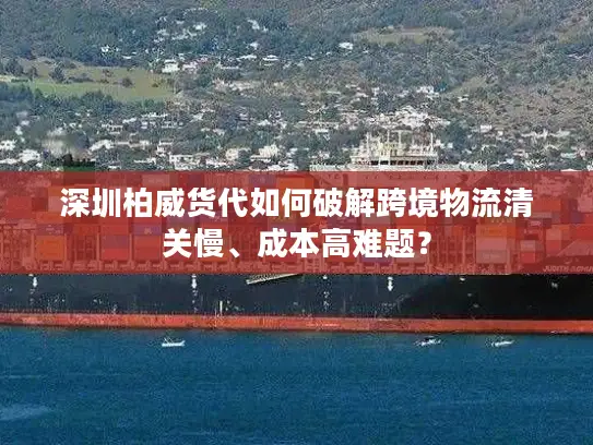 深圳柏威货代如何破解跨境物流清关慢、成本高难题？