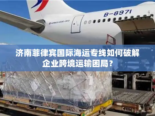济南菲律宾国际海运专线如何破解企业跨境运输困局？