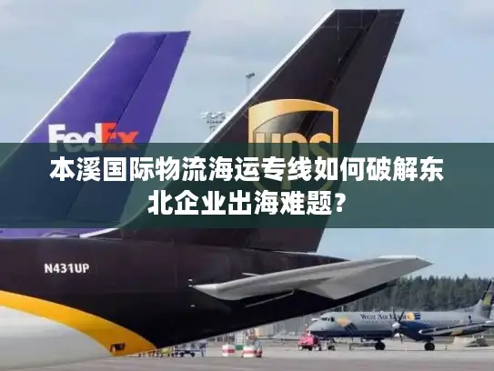 本溪国际物流海运专线如何破解东北企业出海难题？