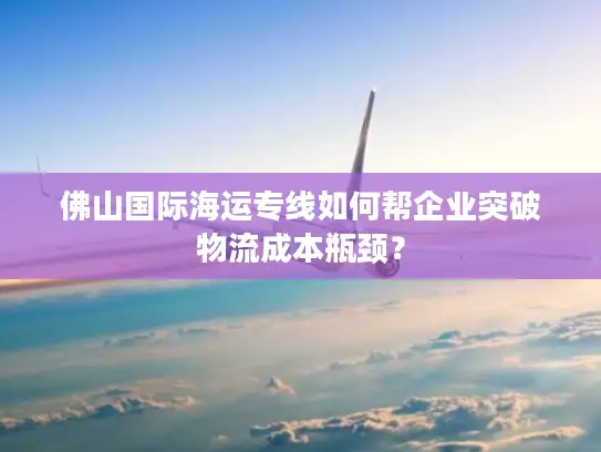 佛山国际海运专线如何帮企业突破物流成本瓶颈？