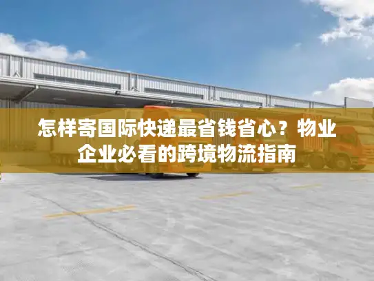 怎样寄国际快递最省钱省心？物业企业必看的跨境物流指南