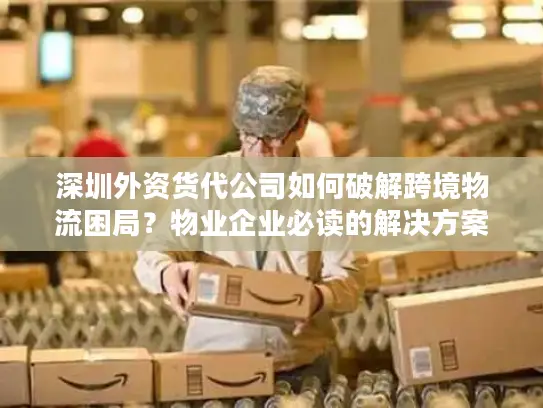 深圳外资货代公司如何破解跨境物流困局？物业企业必读的解决方案