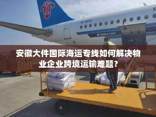 安徽大件国际海运专线如何解决物业企业跨境运输难题？