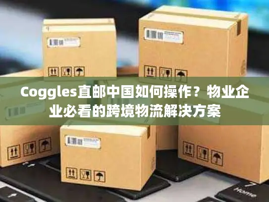 Coggles直邮中国如何操作？物业企业必看的跨境物流解决方案