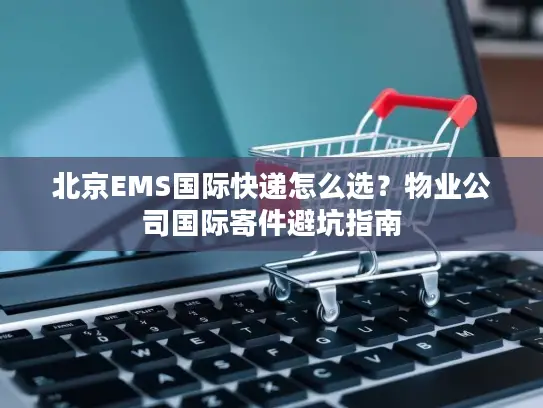 北京EMS国际快递怎么选？物业公司国际寄件避坑指南